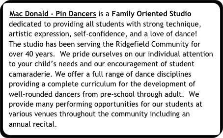 Mac Donald - Pin Dancers is a Family Oriented Studio dedicated to providing all students with strong technique, artistic expression, self-confidence, and a love of dance!  The studio has been serving the Ridgefield Community for over 40 years.  We pride ourselves on our individual attention to your child’s needs and our encouragement of student camaraderie. We offer a full range of dance disciplines providing a complete curriculum for the development of well-rounded dancers from pre-school through adult.  We provide many performing opportunities for our students at various venues throughout the community including an annual recital.